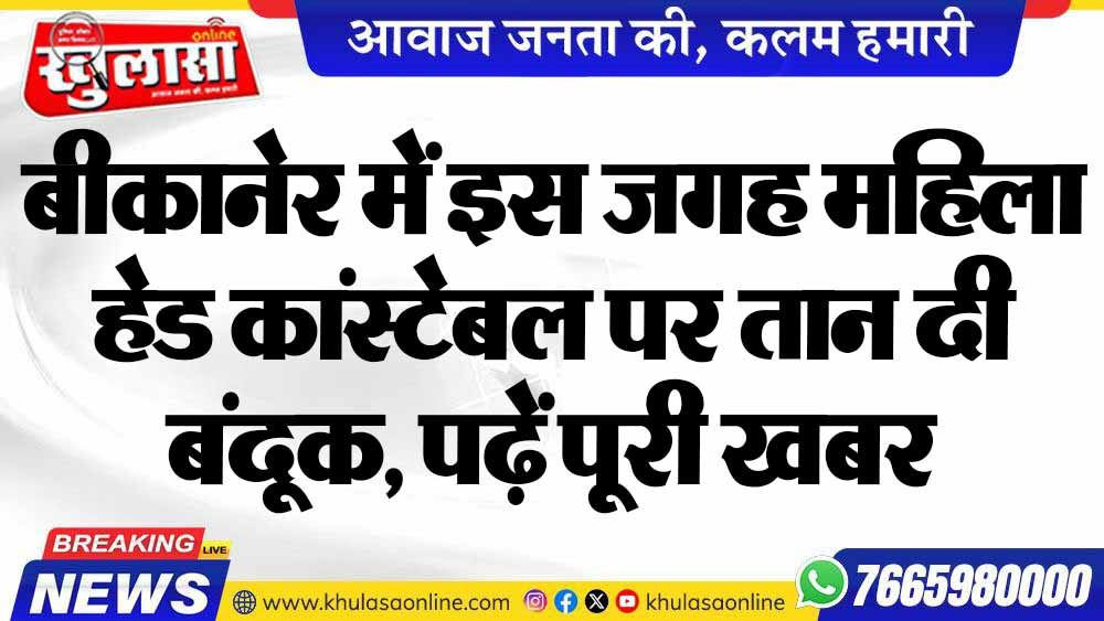 बीकानेर में इस जगह महिला हेड कांस्टेबल पर तान दी बंदूक, पढ़ें पूरी खबर