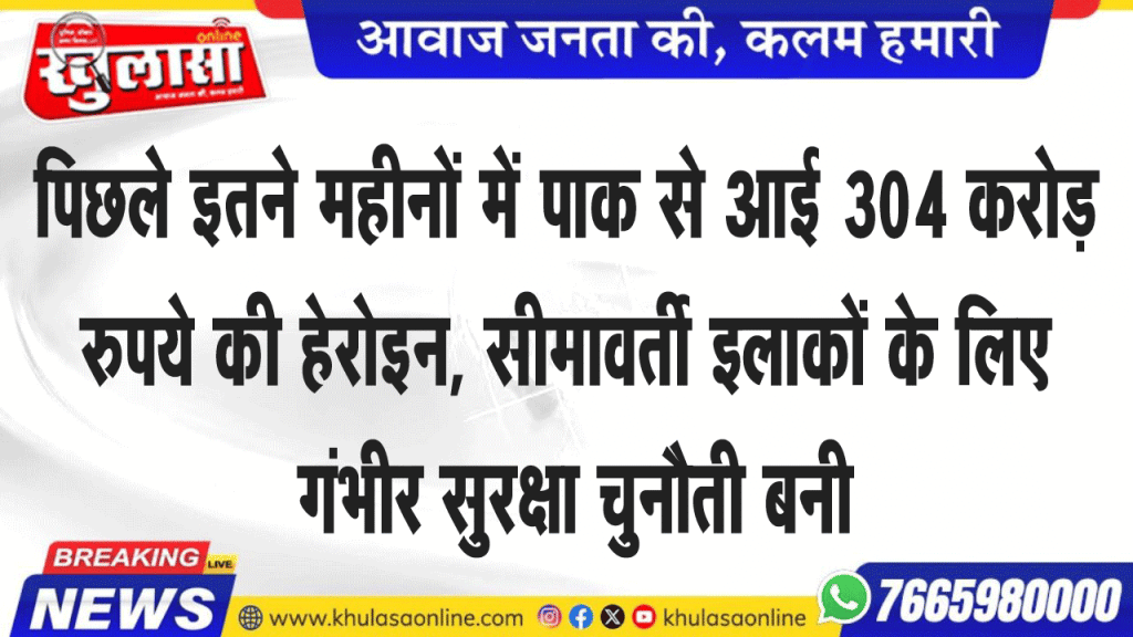 पिछले इतने महीनों में पाक से आई 304 करोड़ रुपये की हेरोइन, सीमावर्ती इलाकों के लिए गंभीर सुरक्षा चुनौती बनी