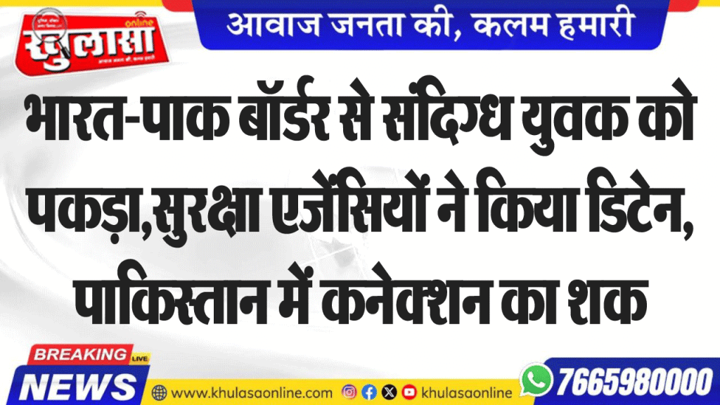 भारत-पाक बॉर्डर से संदिग्ध युवक को पकड़ा,सुरक्षा एजेंसियों ने किया डिटेन, पाकिस्तान में कनेक्शन का शक