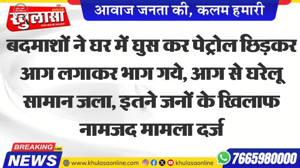 बदमाशों ने घर में घुस कर पेट्रोल छिडक़र आग लगाकर भाग गये, आग से घरेलू सामान जला, इतने जनों के खिलाफ नामजद मामला दर्ज